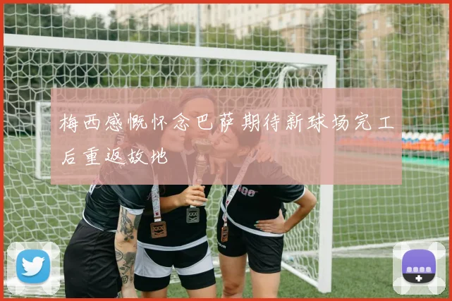 梅西感慨怀念巴萨期待新球场完工后重返故地