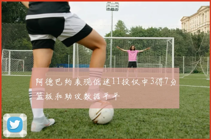 阿德巴约表现低迷11投仅中3得7分篮板和助攻数据平平
