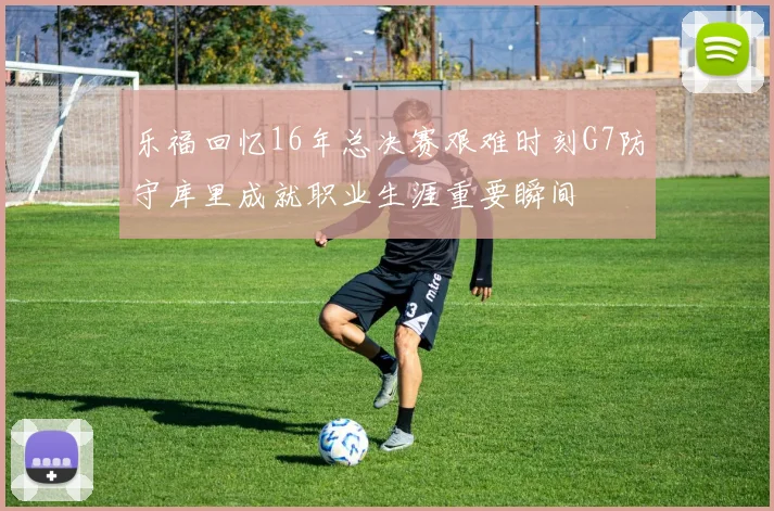 乐福回忆16年总决赛艰难时刻G7防守库里成就职业生涯重要瞬间