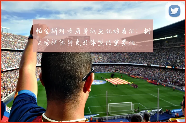 帕金斯对浓眉身材变化的看法：树立榜样保持良好体型的重要性