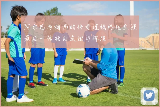 阿尔巴与梅西的传奇连线终结生涯最后一传铭刻友谊与辉煌