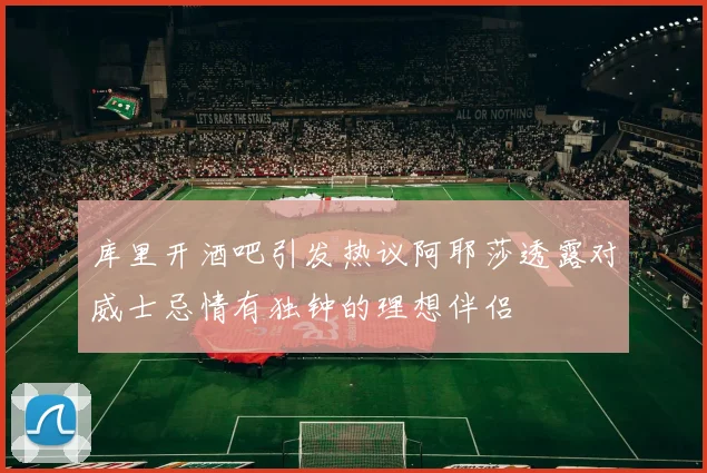 库里开酒吧引发热议阿耶莎透露对威士忌情有独钟的理想伴侣