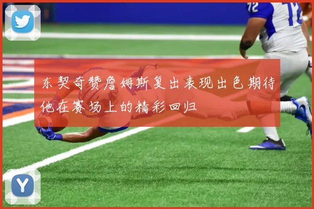 东契奇赞詹姆斯复出表现出色期待他在赛场上的精彩回归