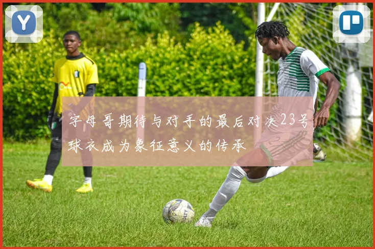 字母哥期待与对手的最后对决23号球衣成为象征意义的传承