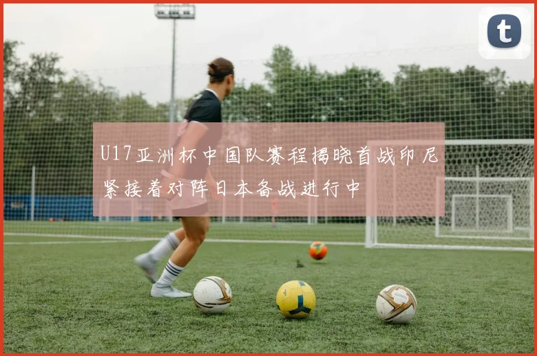 U17亚洲杯中国队赛程揭晓首战印尼紧接着对阵日本备战进行中