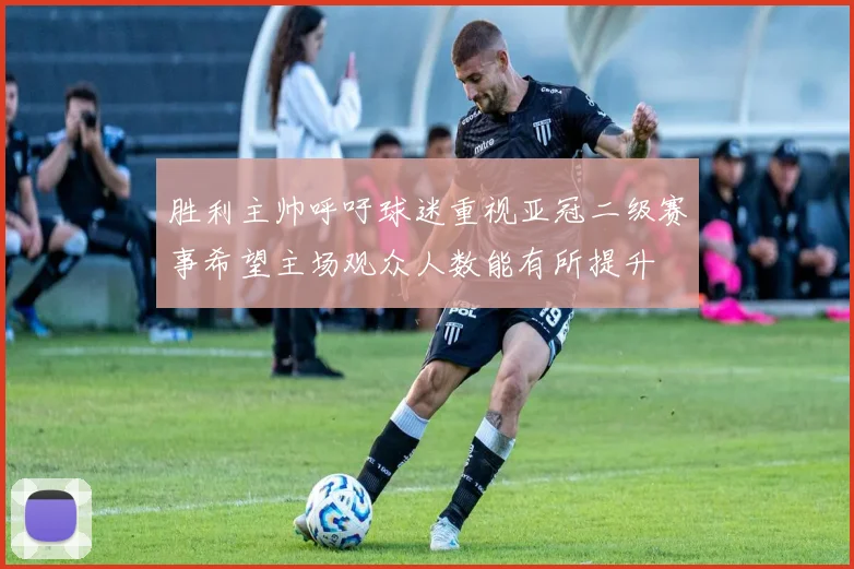 胜利主帅呼吁球迷重视亚冠二级赛事希望主场观众人数能有所提升