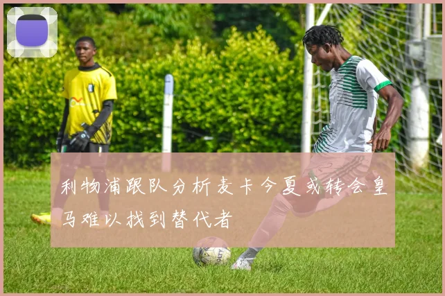 利物浦跟队分析麦卡今夏或转会皇马难以找到替代者