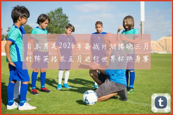 日本男足2026年备战计划揭晓三月对阵英格兰五月进行世界杯热身赛