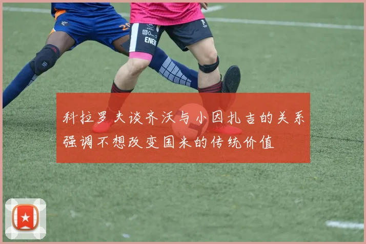 科拉罗夫谈齐沃与小因扎吉的关系强调不想改变国米的传统价值