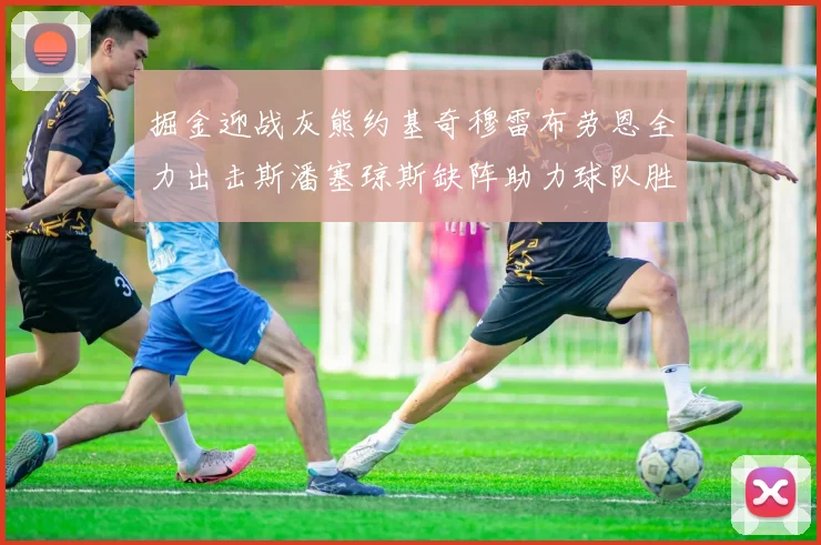 掘金迎战灰熊约基奇穆雷布劳恩全力出击斯潘塞琼斯缺阵助力球队胜算