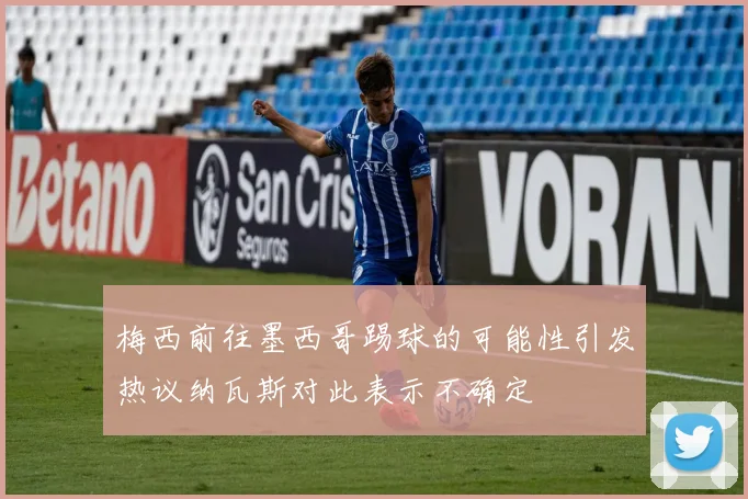 梅西前往墨西哥踢球的可能性引发热议纳瓦斯对此表示不确定