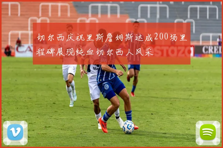 切尔西庆祝里斯詹姆斯达成200场里程碑展现纯血切尔西人风采