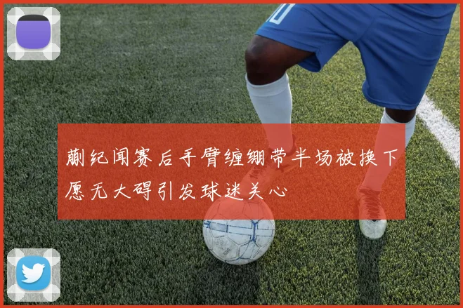 蒯纪闻赛后手臂缠绷带半场被换下愿无大碍引发球迷关心