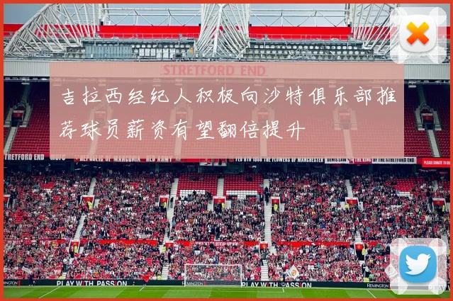 吉拉西经纪人积极向沙特俱乐部推荐球员薪资有望翻倍提升