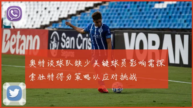 奥特谈球队缺少关键球员影响需探索独特得分策略以应对挑战
