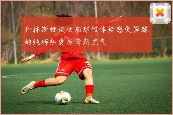 科林斯畅谈快船球馆体验感受篮球的纯粹热爱与清新空气
