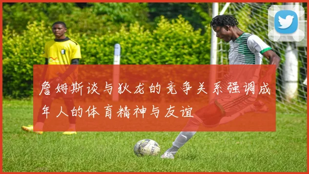 詹姆斯谈与狄龙的竞争关系强调成年人的体育精神与友谊