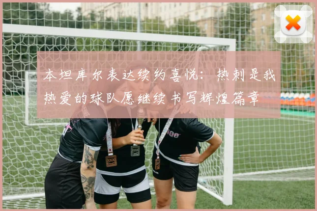 本坦库尔表达续约喜悦：热刺是我热爱的球队愿继续书写辉煌篇章