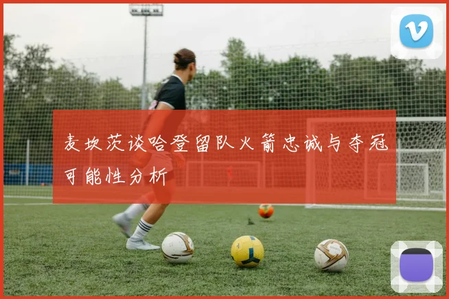麦坎茨谈哈登留队火箭忠诚与夺冠可能性分析