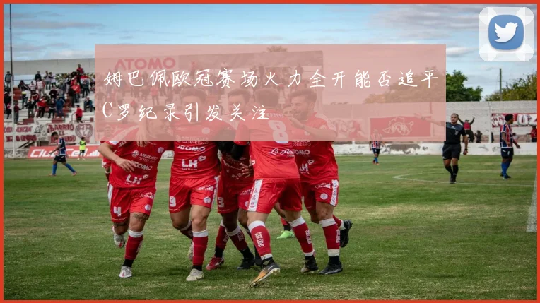 姆巴佩欧冠赛场火力全开能否追平C罗纪录引发关注