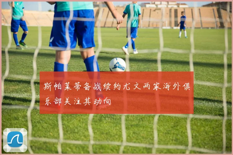 斯帕莱蒂备战续约尤文两家海外俱乐部关注其动向