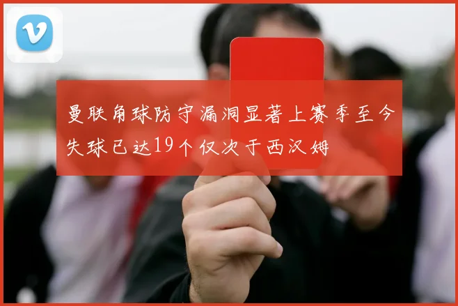 曼联角球防守漏洞显著上赛季至今失球已达19个仅次于西汉姆