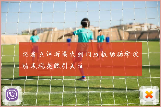 记者点评海港失利门柱救场杨希攻防表现亮眼引关注