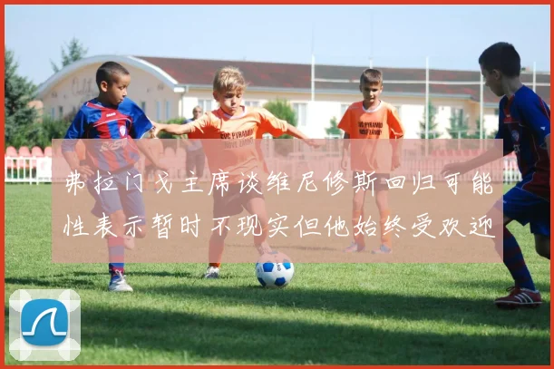 弗拉门戈主席谈维尼修斯回归可能性表示暂时不现实但他始终受欢迎