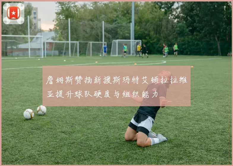 詹姆斯赞扬新援斯玛特艾顿拉拉维亚提升球队硬度与组织能力