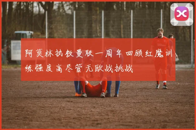 阿莫林执教曼联一周年回顾红魔训练强度高尽管无欧战挑战
