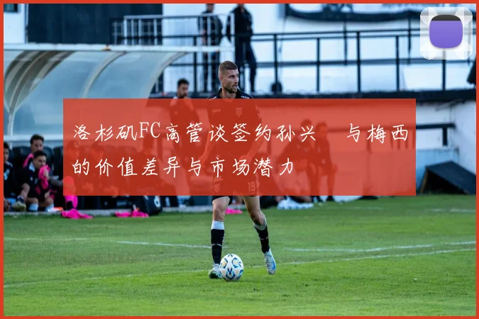 洛杉矶FC高管谈签约孙兴慜与梅西的价值差异与市场潜力