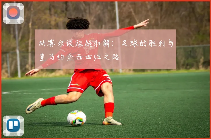 纳赛尔谈欧超和解：足球的胜利与皇马的全面回归之路
