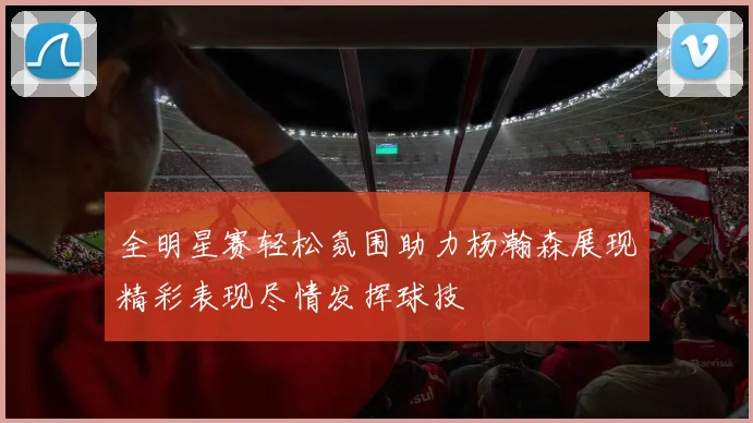 全明星赛轻松氛围助力杨瀚森展现精彩表现尽情发挥球技