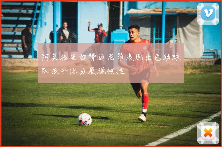 阿莱格里称赞迈尼昂表现出色助球队扳平比分展现韧性