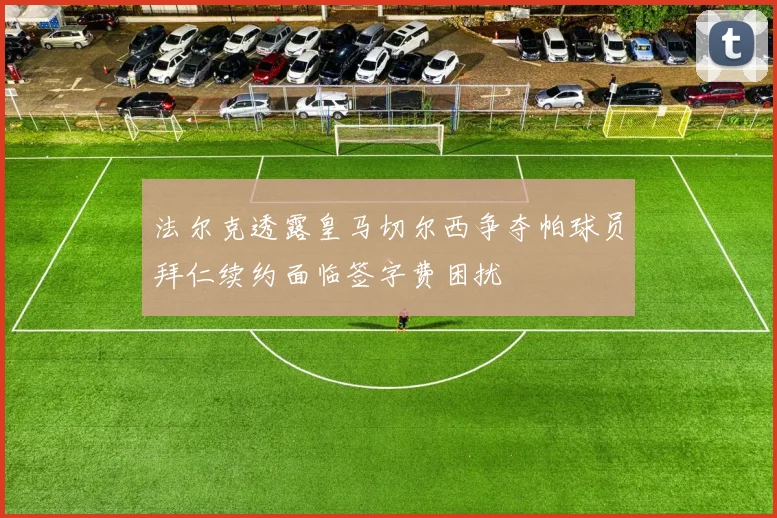 法尔克透露皇马切尔西争夺帕球员拜仁续约面临签字费困扰